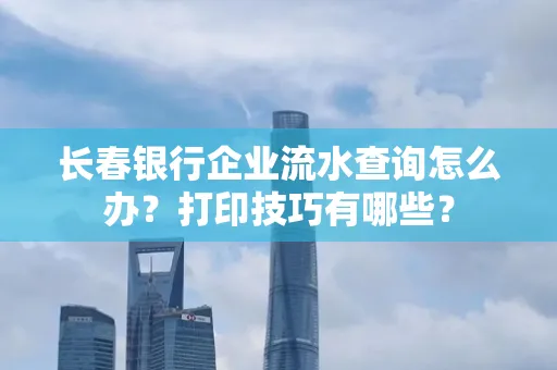 长春银行企业流水查询怎么办?打印技巧有哪些?