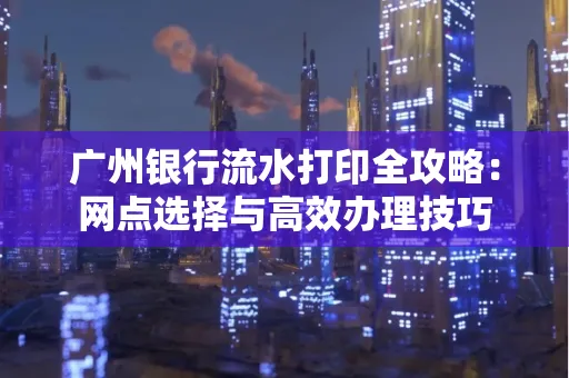 广州银行流水打印全攻略:网点选择与高效办理技巧