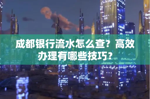 成都银行流水怎么查?高效办理有哪些技巧?